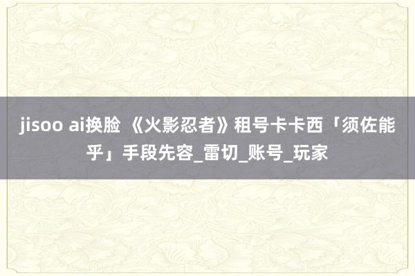 jisoo ai换脸 《火影忍者》租号卡卡西「须佐能乎」手段先容_雷切_账号_玩家