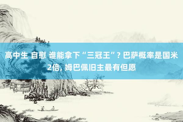 高中生 自慰 谁能拿下“三冠王”? 巴萨概率是国米2倍， 姆巴佩旧主最有但愿