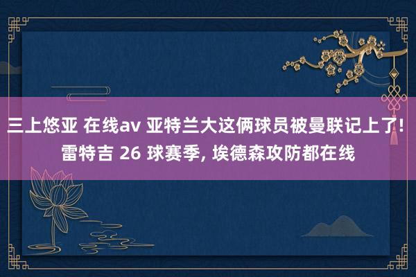 三上悠亚 在线av 亚特兰大这俩球员被曼联记上了! 雷特吉 26 球赛季， 埃德森攻防都在线