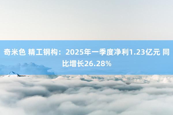 奇米色 精工钢构：2025年一季度净利1.23亿元 同比增长26.28%