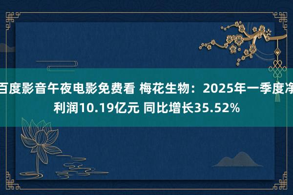 百度影音午夜电影免费看 梅花生物：2025年一季度净利润10.19亿元 同比增长35.52%