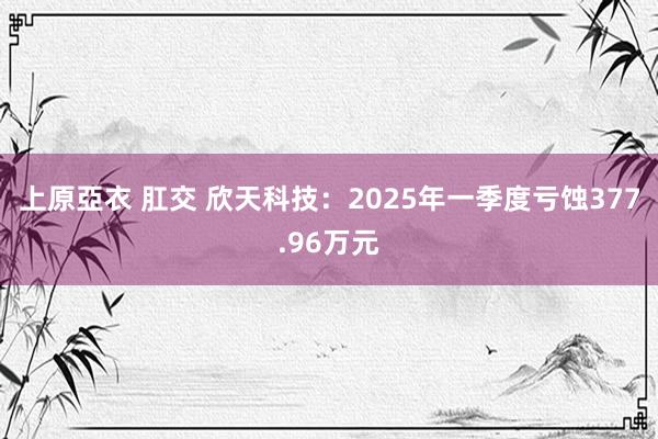 上原亞衣 肛交 欣天科技：2025年一季度亏蚀377.96万元