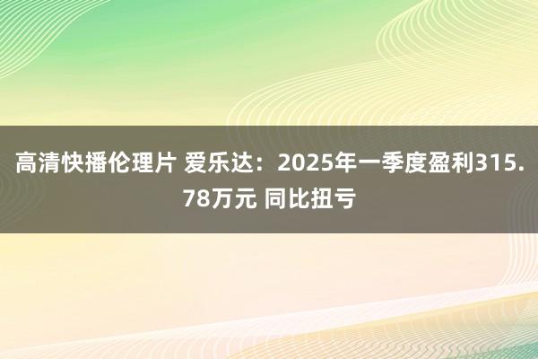高清快播伦理片 爱乐达：2025年一季度盈利315.78万元 同比扭亏