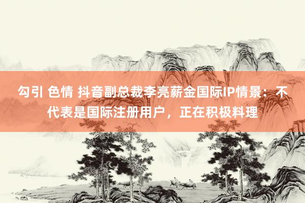 勾引 色情 抖音副总裁李亮薪金国际IP情景：不代表是国际注册用户，正在积极料理