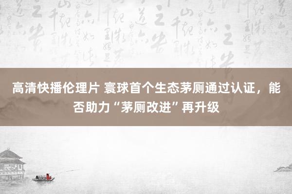 高清快播伦理片 寰球首个生态茅厕通过认证，能否助力“茅厕改进”再升级