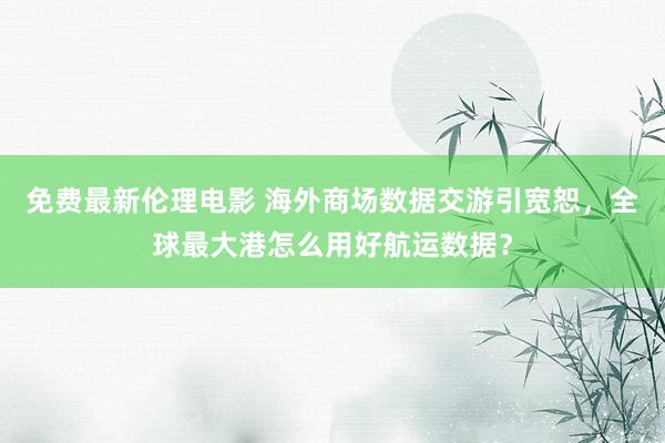 免费最新伦理电影 海外商场数据交游引宽恕，全球最大港怎么用好航运数据？