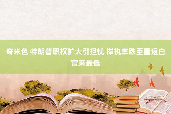 奇米色 特朗普职权扩大引担忧 撑执率跌至重返白宫来最低