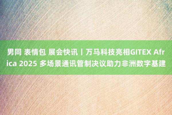 男同 表情包 展会快讯丨万马科技亮相GITEX Africa 2025 多场景通讯管制决议助力非洲数字基建