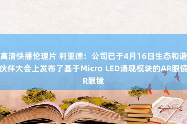 高清快播伦理片 利亚德：公司已于4月16日生态和谐伙伴大会上发布了基于Micro LED涌现模块的AR眼镜