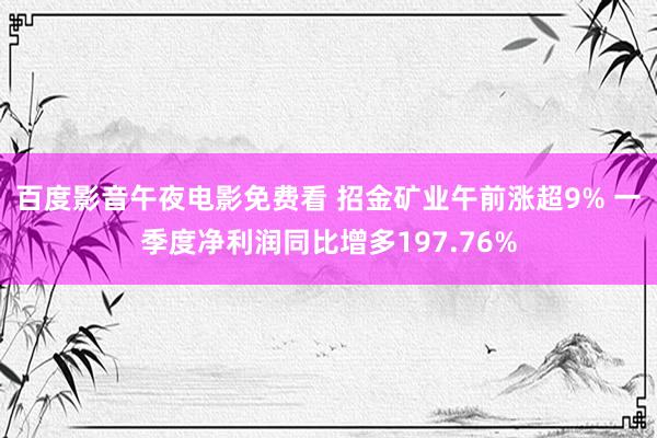 百度影音午夜电影免费看 招金矿业午前涨超9% 一季度净利润同比增多197.76%