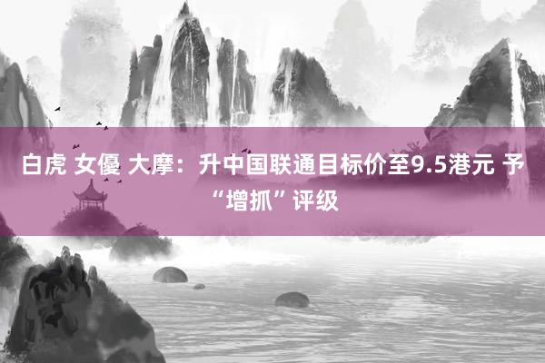 白虎 女優 大摩：升中国联通目标价至9.5港元 予“增抓”评级