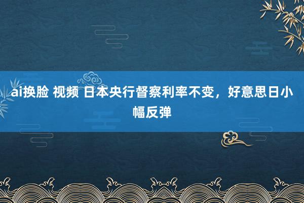 ai换脸 视频 日本央行督察利率不变，好意思日小幅反弹