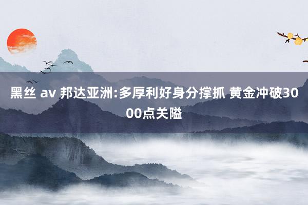 黑丝 av 邦达亚洲:多厚利好身分撑抓 黄金冲破3000点关隘