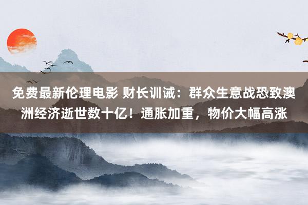 免费最新伦理电影 财长训诫：群众生意战恐致澳洲经济逝世数十亿！通胀加重，物价大幅高涨