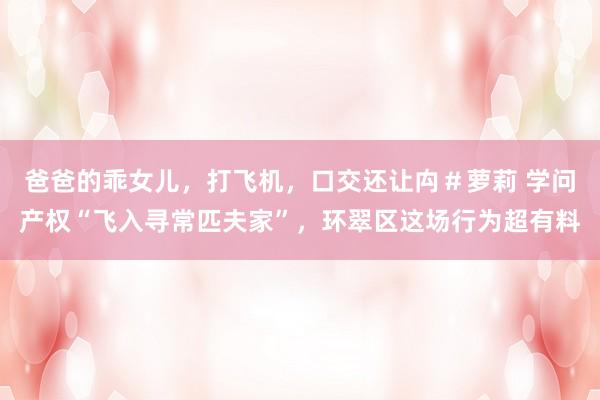 爸爸的乖女儿，打飞机，口交还让禸＃萝莉 学问产权“飞入寻常匹夫家”，环翠区这场行为超有料