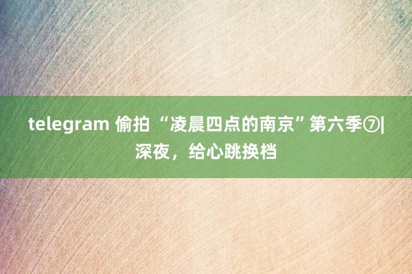 telegram 偷拍 “凌晨四点的南京”第六季⑦|深夜，给心跳换档