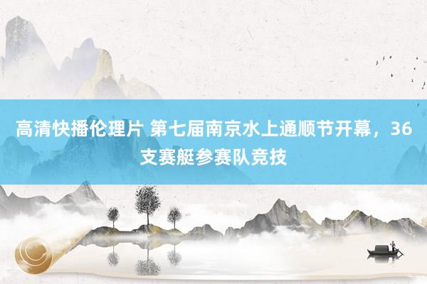 高清快播伦理片 第七届南京水上通顺节开幕，36支赛艇参赛队竞技