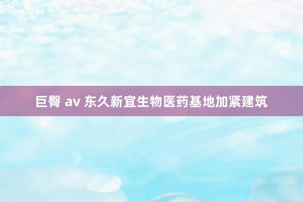 巨臀 av 东久新宜生物医药基地加紧建筑