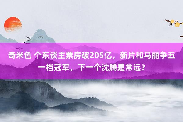 奇米色 个东谈主票房破205亿，新片和马丽争五一档冠军，下一个沈腾是常远？