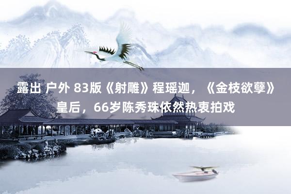 露出 户外 83版《射雕》程瑶迦，《金枝欲孽》皇后，66岁陈秀珠依然热衷拍戏