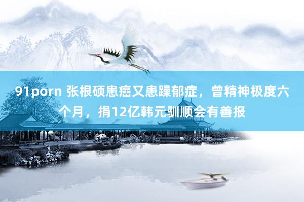 91porn 张根硕患癌又患躁郁症，曾精神极度六个月，捐12亿韩元驯顺会有善报