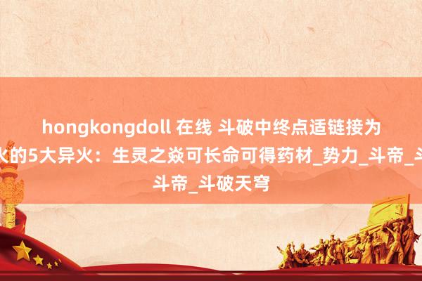 hongkongdoll 在线 斗破中终点适链接为传承异火的5大异火：生灵之焱可长命可得药材_势力_斗帝_斗破天穹
