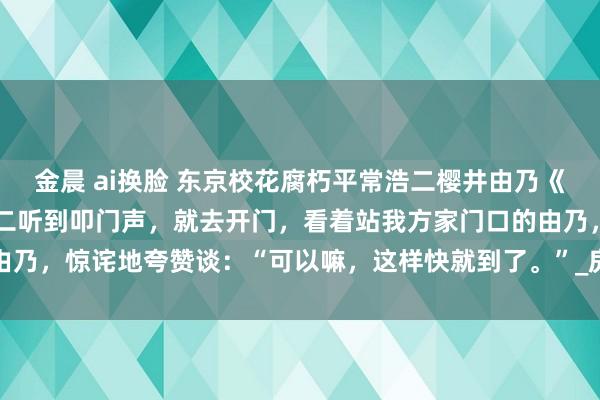 金晨 ai换脸 东京校花腐朽平常浩二樱井由乃《东京：校花腐朽平常》浩二听到叩门声，就去开门，看着站我方家门口的由乃，惊诧地夸赞谈：“可以嘛，这样快就到了。”_房间_带领_边好意思一