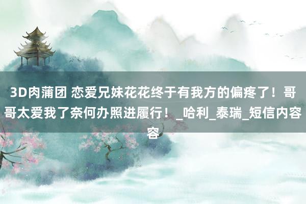 3D肉蒲团 恋爱兄妹花花终于有我方的偏疼了！哥哥太爱我了奈何办照进履行！_哈利_泰瑞_短信内容