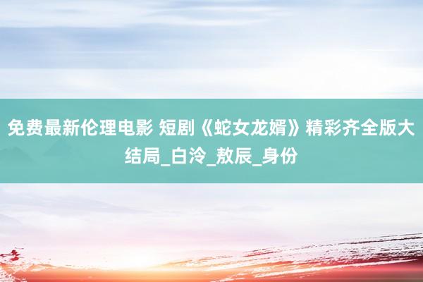 免费最新伦理电影 短剧《蛇女龙婿》精彩齐全版大结局_白泠_敖辰_身份