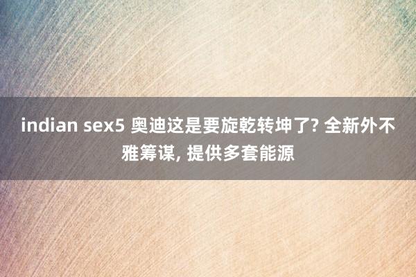 indian sex5 奥迪这是要旋乾转坤了? 全新外不雅筹谋， 提供多套能源