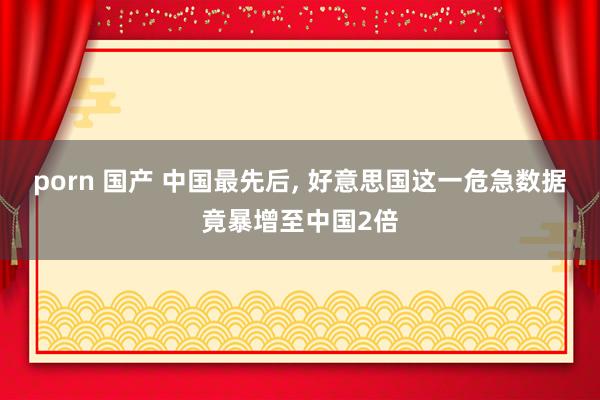 porn 国产 中国最先后， 好意思国这一危急数据竟暴增至中国2倍