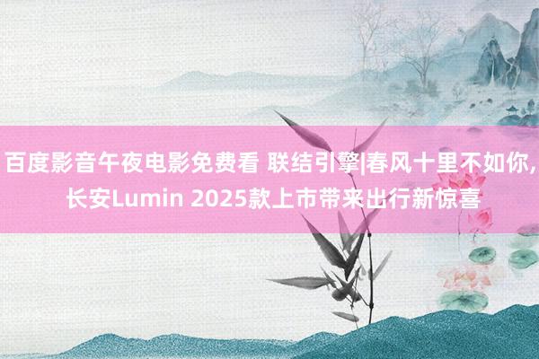 百度影音午夜电影免费看 联结引擎|春风十里不如你， 长安Lumin 2025款上市带来出行新惊喜