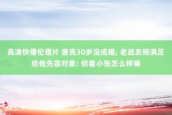 高清快播伦理片 唐亮30岁没成婚， 老战友杨满足给他先容对象: 你看小张怎么样嘛