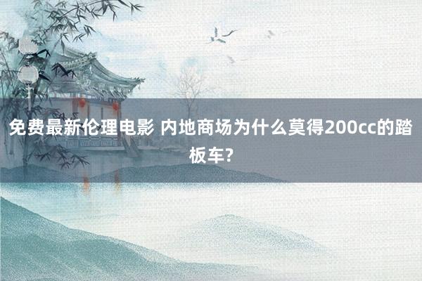 免费最新伦理电影 内地商场为什么莫得200cc的踏板车?