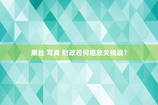 黑丝 写真 财政若何粗放关税战？