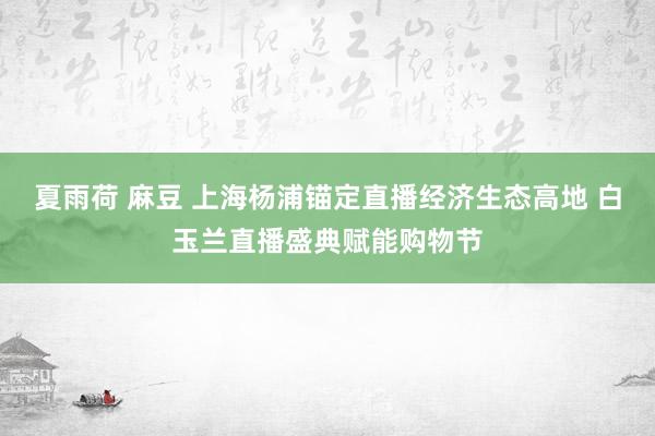 夏雨荷 麻豆 上海杨浦锚定直播经济生态高地 白玉兰直播盛典赋能购物节