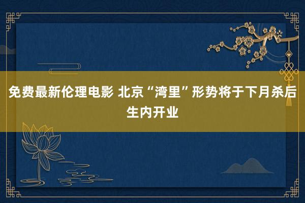 免费最新伦理电影 北京“湾里”形势将于下月杀后生内开业