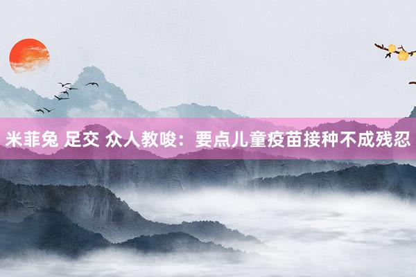 米菲兔 足交 众人教唆：要点儿童疫苗接种不成残忍