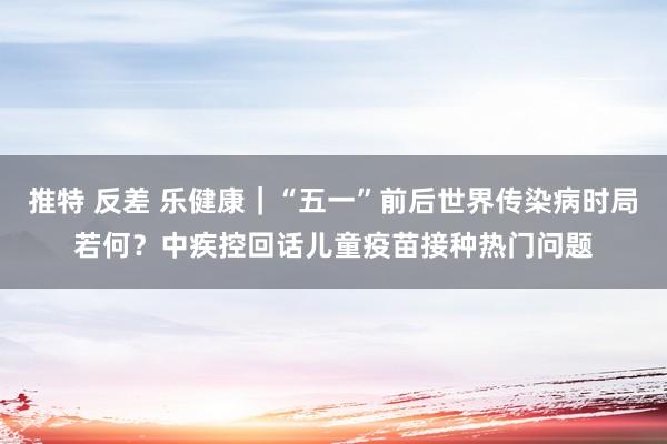 推特 反差 乐健康｜“五一”前后世界传染病时局若何？中疾控回话儿童疫苗接种热门问题
