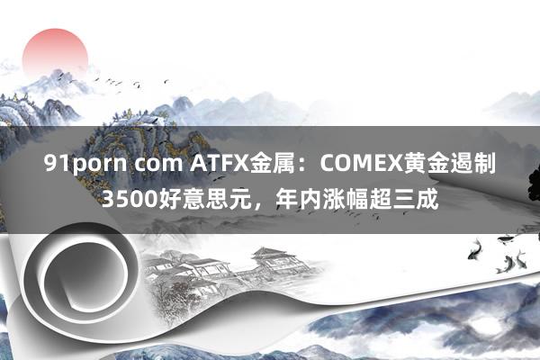 91porn com ATFX金属：COMEX黄金遏制3500好意思元，年内涨幅超三成