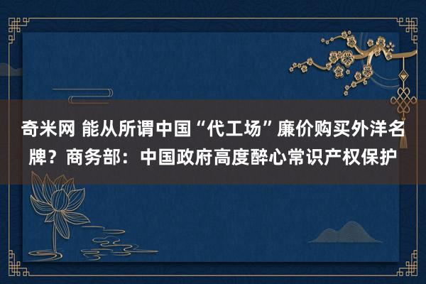 奇米网 能从所谓中国“代工场”廉价购买外洋名牌？商务部：中国政府高度醉心常识产权保护