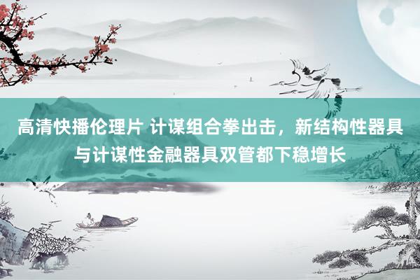 高清快播伦理片 计谋组合拳出击，新结构性器具与计谋性金融器具双管都下稳增长