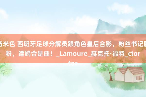 奇米色 西班牙足球分解员跟角色皇后合影，粉丝书记脱粉，遭鸠合是曲！_Lamoure_赫克托·福特_ctor