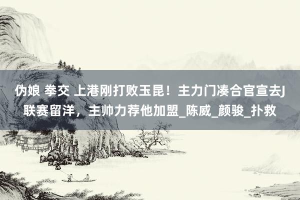伪娘 拳交 上港刚打败玉昆！主力门凑合官宣去J联赛留洋，主帅力荐他加盟_陈威_颜骏_扑救