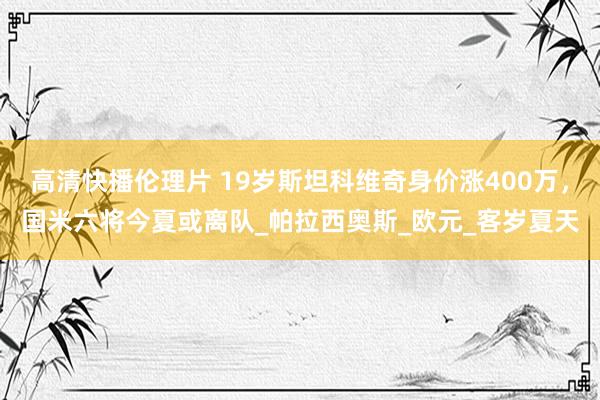 高清快播伦理片 19岁斯坦科维奇身价涨400万，国米六将今夏或离队_帕拉西奥斯_欧元_客岁夏天