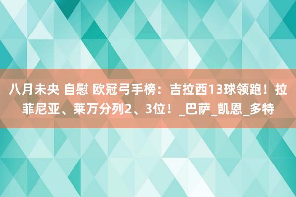 八月未央 自慰 欧冠弓手榜：吉拉西13球领跑！拉菲尼亚、莱万分列2、3位！_巴萨_凯恩_多特