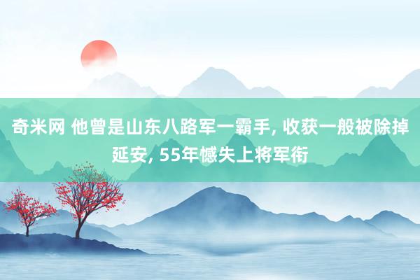 奇米网 他曾是山东八路军一霸手， 收获一般被除掉延安， 55年憾失上将军衔