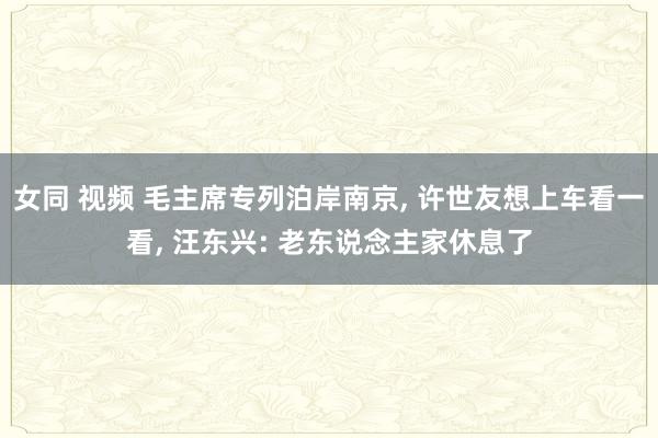 女同 视频 毛主席专列泊岸南京， 许世友想上车看一看， 汪东兴: 老东说念主家休息了