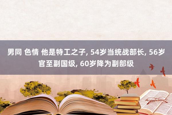 男同 色情 他是特工之子， 54岁当统战部长， 56岁官至副国级， 60岁降为副部级