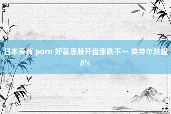 日本萝莉 porn 好意思股开盘涨跌不一 英特尔跌超8%